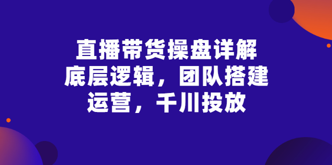【副业项目3356期】直播带货操盘详解：底层逻辑，团队搭建，运营，千川投放（带货直播如何运营课程）-悠闲副业网