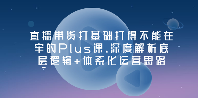 【副业项目3627期】直播带货运营培训课程：深度解析底层逻辑+体系化运营思路-悠闲副业网