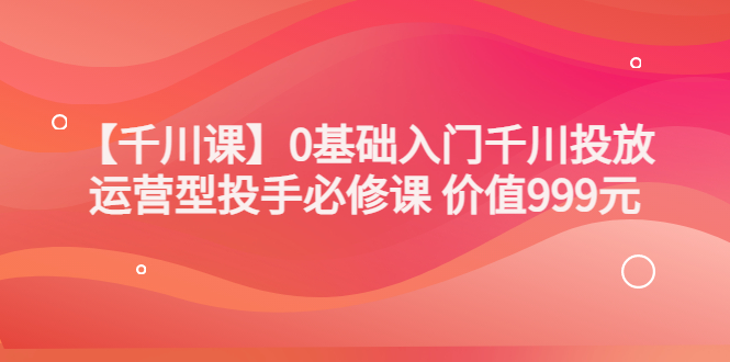 【副业项目3750期】交个朋友千川课：0基础入门千川投放，运营型投手必修课-悠闲副业网