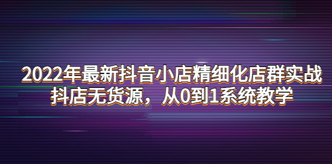 【副业项目4417期】2022年最新抖音小店精细化店群实战，抖店无货源，从0到1系统教学-悠闲副业网