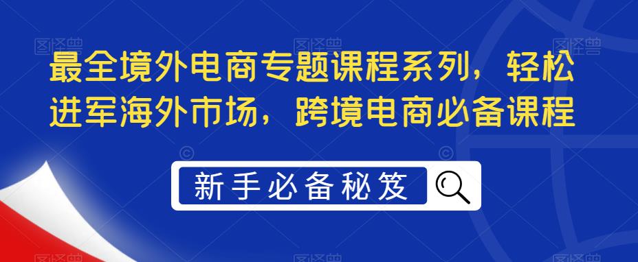 【副业项目5476期】最全境外电商专题课程系列，轻松进军海外市场，跨境电商必备课程-悠闲副业网
