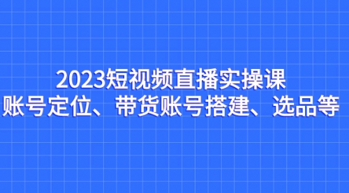 【副业项目7234期】2023短视频直播实操课，账号定位、带货账号搭建、选品-悠闲副业网