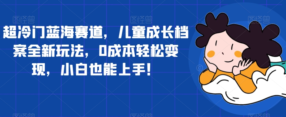 【副业项目7526期】超冷门蓝海赛道，儿童成长档案全新玩法，0成本轻松变现，小白也能上手【揭秘】-悠闲副业网
