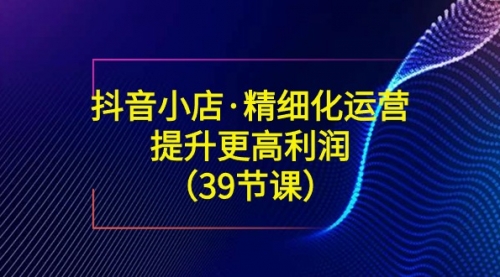 【副业8917期】抖音小店·精细化运营：提升·更高利润（39节课）-悠闲副业网