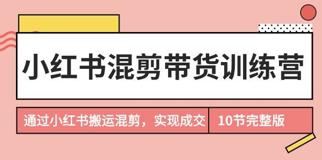 小红书混剪带货训练营，通过小红书搬运混剪，实现成交（10节课完结版）-悠闲副业网