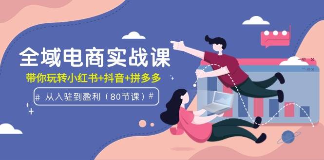 全域电商实战课：从入驻到盈利，带你玩转小红书+抖音+拼多多（80节课）-悠闲副业网