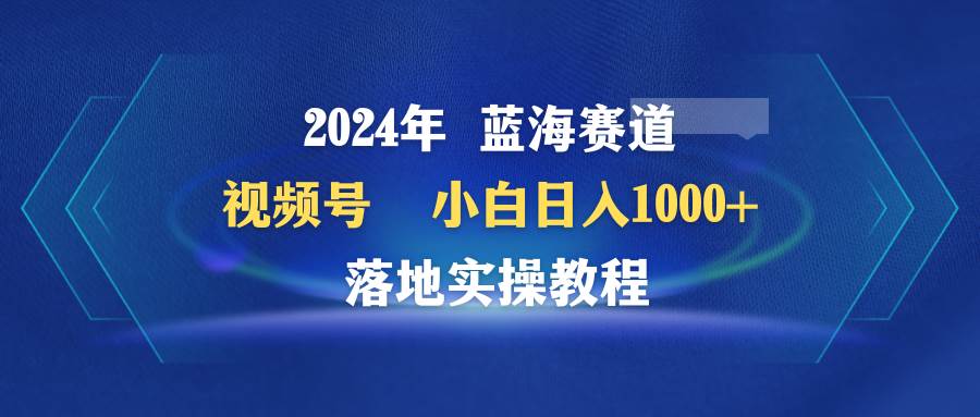 2024年蓝海赛道 视频号  小白日入1000+ 落地实操教程-悠闲副业网