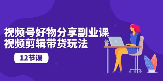 视频号好物分享副业课，视频剪辑带货玩法（12节课）-悠闲副业网