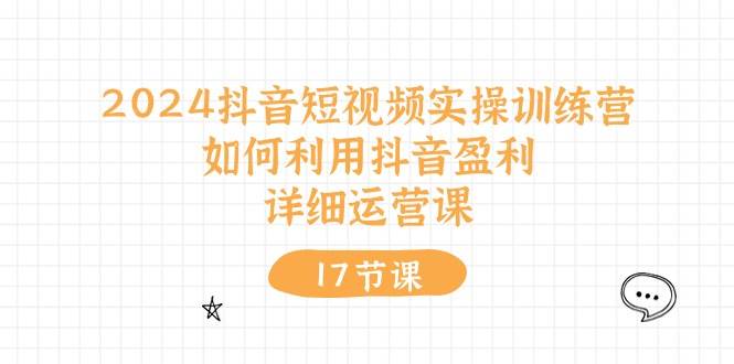 2024抖音短视频实操训练营：如何利用抖音盈利，详细运营课（17节视频课）-悠闲副业网