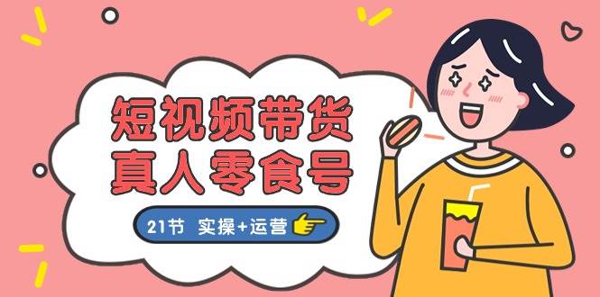短视频带货真人零食号：更全面的零食带货教程：21节 实操+运营-悠闲副业网