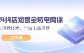 2024抖店运营-全域电商课，小店运营技术，全域电商运营（23节课）-悠闲副业网