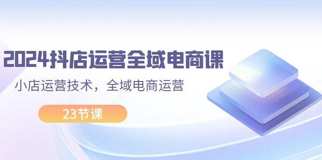 2024抖店运营-全域电商课，小店运营技术，全域电商运营（23节课）-悠闲副业网