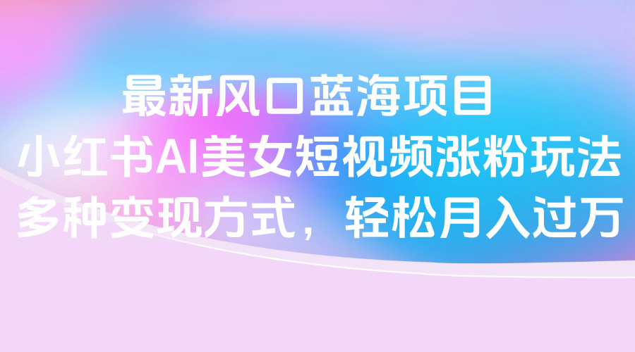 最新风口蓝海项目，小红书AI美女短视频涨粉玩法，多种变现方式轻松月入过万-悠闲副业网