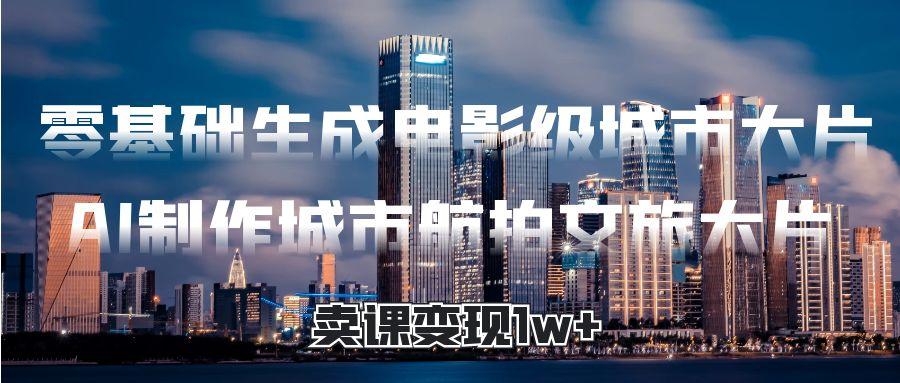 零基础生成电影级城市大片，AI制作城市航拍文旅大片，卖课变现1w+-悠闲副业网