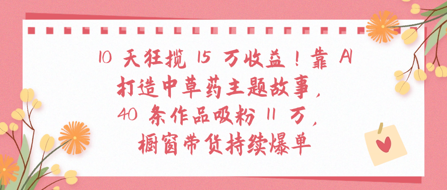 10天狂揽 15 万收益!靠 A打造中草药主题故事40 条作品吸粉11万橱窗带货持续爆单-悠闲副业网